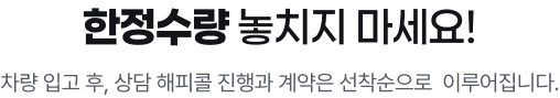 한정수량 놓치지 마세요! 차량 입고 후 계약은 선착순으로 이루어집니다.